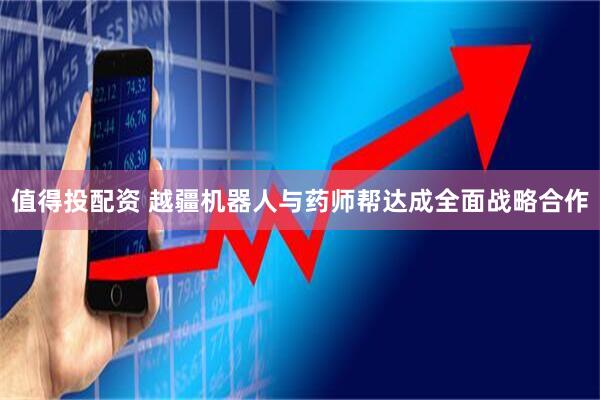 值得投配资 越疆机器人与药师帮达成全面战略合作