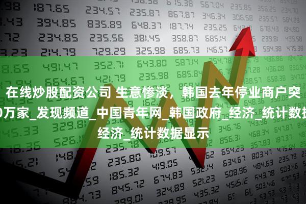 在线炒股配资公司 生意惨淡，韩国去年停业商户突破100万家_发现频道_中国青年网_韩国政府_经济_统计数据显示