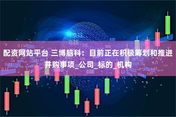 配资网站平台 三博脑科：目前正在积极筹划和推进并购事项_公司_标的_机构