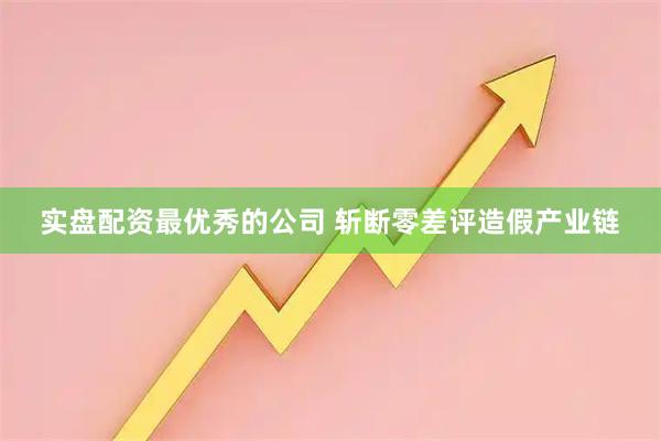 实盘配资最优秀的公司 斩断零差评造假产业链