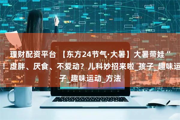 理财配资平台 【东方24节气·大暑】大暑带娃“太难了”！虚胖、厌食、不爱动？儿科妙招来啦_孩子_趣味运动_方法