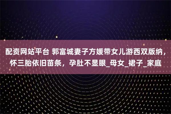 配资网站平台 郭富城妻子方媛带女儿游西双版纳，怀三胎依旧苗条，孕肚不显眼_母女_裙子_家庭