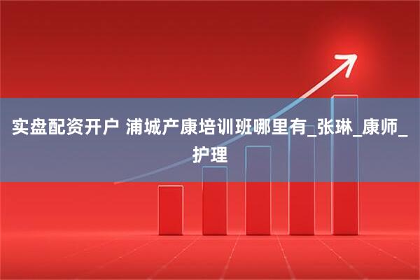 实盘配资开户 浦城产康培训班哪里有_张琳_康师_护理
