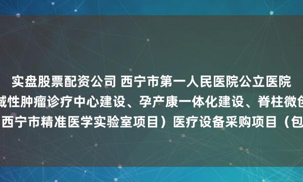 实盘股票配资公司 西宁市第一人民医院公立医院改革与高质量发展（区域性肿瘤诊疗中心建设、孕产康一体化建设、脊柱微创与运动医学技术、西宁市精准医学实验室项目）医疗设备采购项目（包二.二次）的公开招标公告_文件_容基公_投标