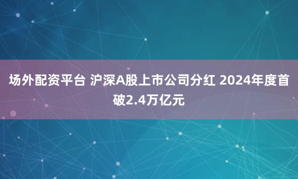 场外配资平台 沪深A股上市公司分红 2024年度首破2.4万亿元