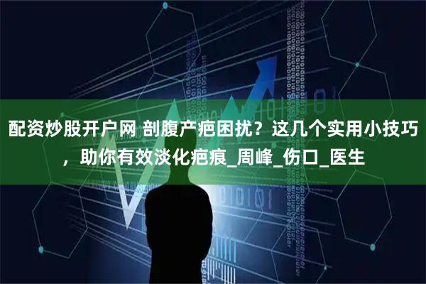 配资炒股开户网 剖腹产疤困扰？这几个实用小技巧，助你有效淡化疤痕_周峰_伤口_医生
