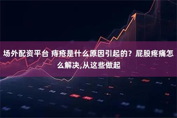 场外配资平台 痔疮是什么原因引起的？屁股疼痛怎么解决,从这些做起