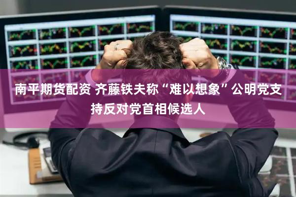 南平期货配资 齐藤铁夫称“难以想象”公明党支持反对党首相候选人