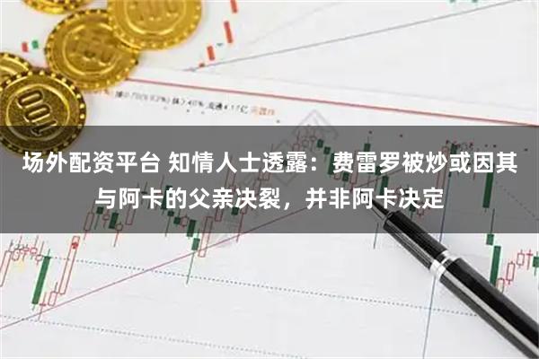 场外配资平台 知情人士透露：费雷罗被炒或因其与阿卡的父亲决裂，并非阿卡决定