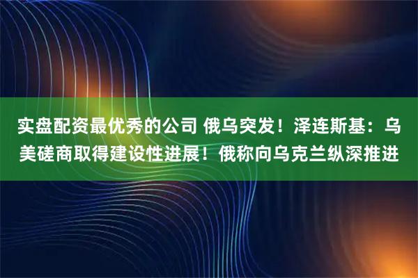 实盘配资最优秀的公司 俄乌突发！泽连斯基：乌美磋商取得建设性进展！俄称向乌克兰纵深推进